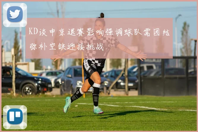 KD谈申京退赛影响强调球队需团结弥补空缺迎接挑战
