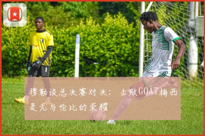 穆勒谈总决赛对决：击败GOAT梅西是无与伦比的荣耀