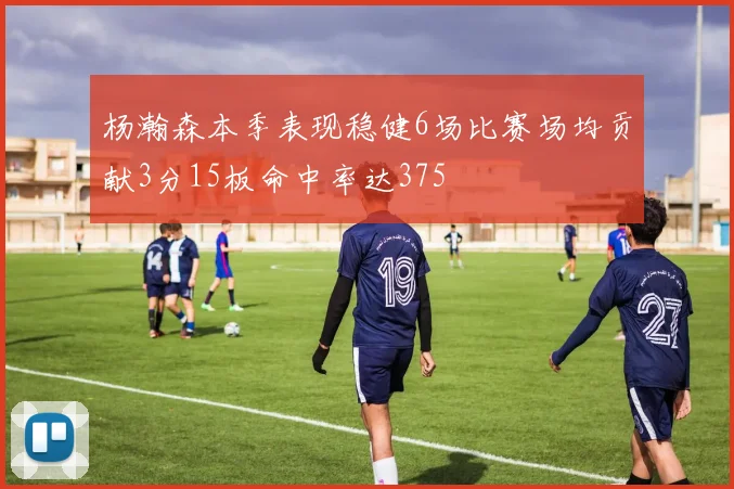 杨瀚森本季表现稳健6场比赛场均贡献3分15板命中率达375