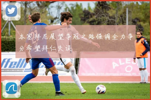 本塞拜尼展望争冠之路强调全力争分希望拜仁失误