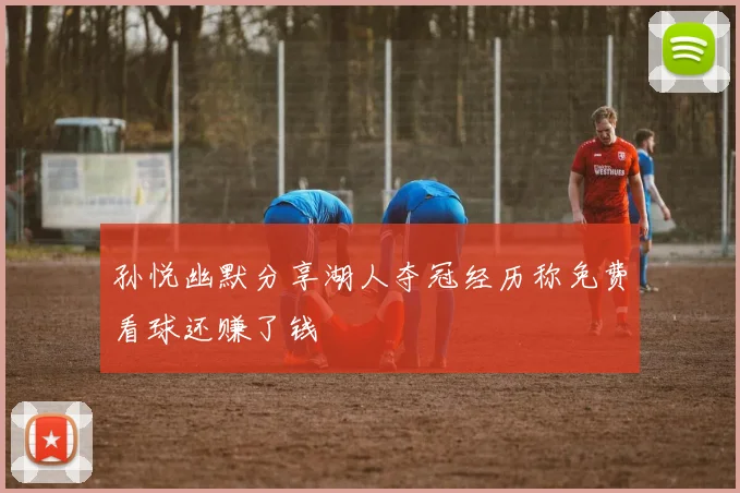 孙悦幽默分享湖人夺冠经历称免费看球还赚了钱