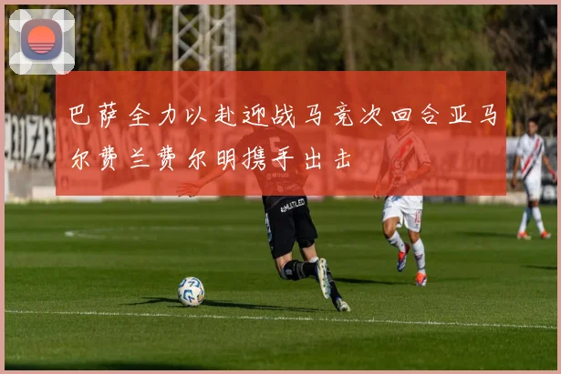 巴萨全力以赴迎战马竞次回合亚马尔费兰费尔明携手出击