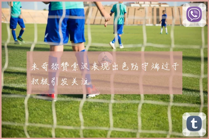 米奇称赞索汉表现出色防守端过于积极引发关注