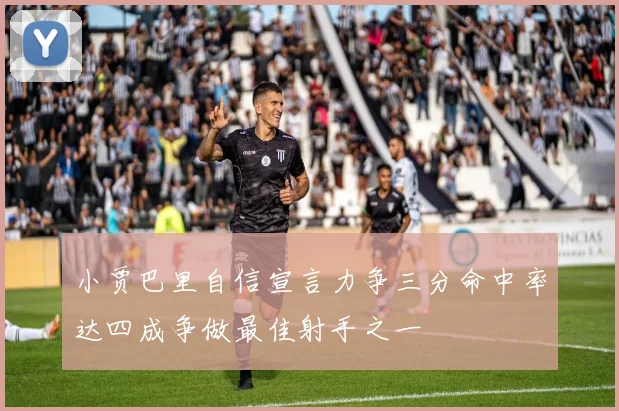 小贾巴里自信宣言力争三分命中率达四成争做最佳射手之一