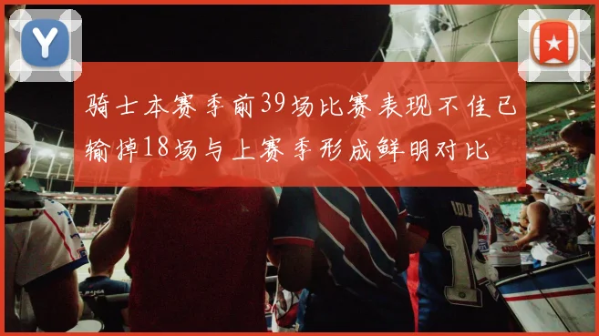 骑士本赛季前39场比赛表现不佳已输掉18场与上赛季形成鲜明对比