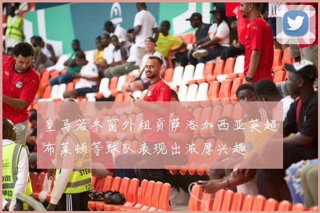 皇马若冬窗外租贡萨洛加西亚英超布莱顿等球队表现出浓厚兴趣
