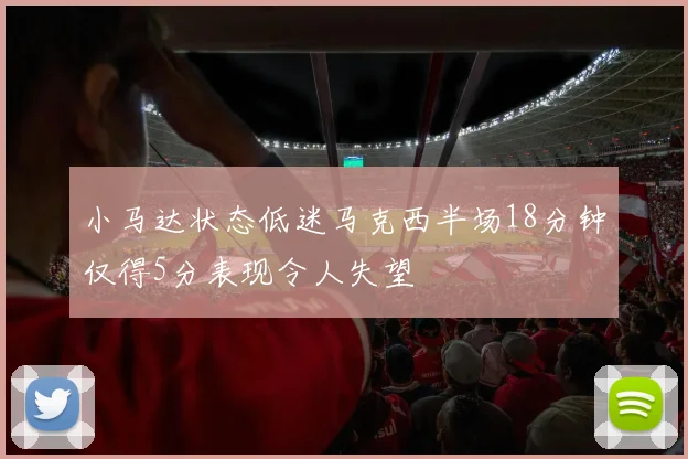 小马达状态低迷马克西半场18分钟仅得5分表现令人失望