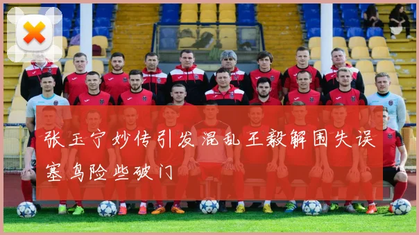 张玉宁妙传引发混乱王毅解围失误塞鸟险些破门