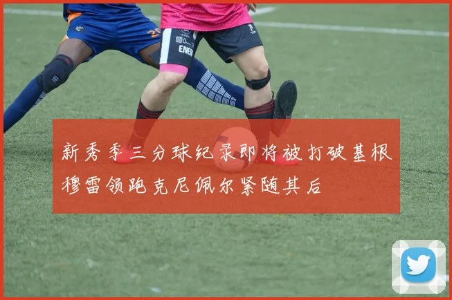 新秀季三分球纪录即将被打破基根穆雷领跑克尼佩尔紧随其后